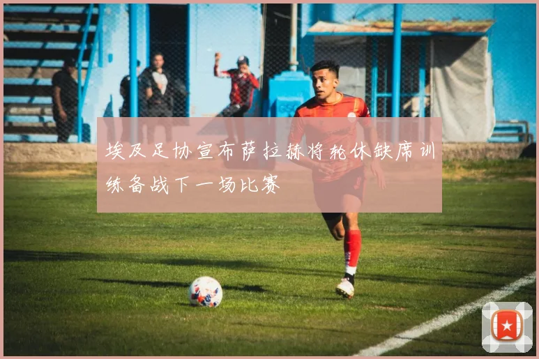 埃及足协宣布萨拉赫将轮休缺席训练备战下一场比赛