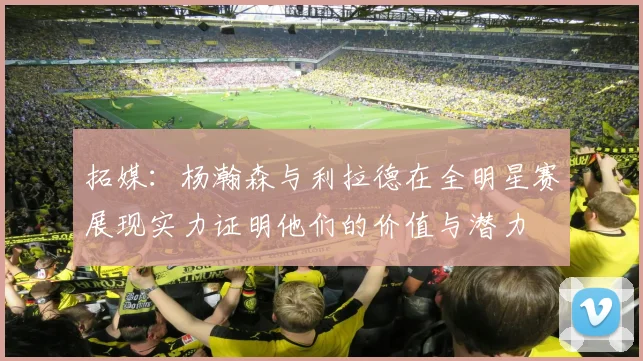 拓媒：杨瀚森与利拉德在全明星赛展现实力证明他们的价值与潜力