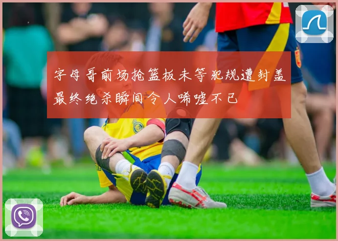 字母哥前场抢篮板未等犯规遭封盖最终绝杀瞬间令人唏嘘不已