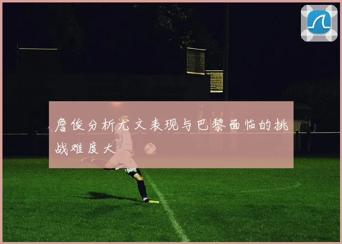 詹俊分析尤文表现与巴黎面临的挑战难度大