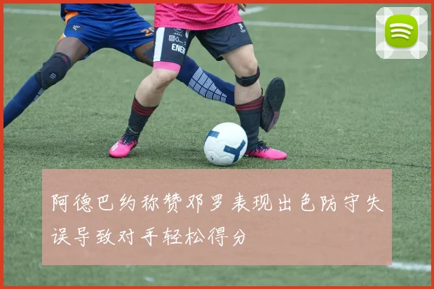 阿德巴约称赞邓罗表现出色防守失误导致对手轻松得分