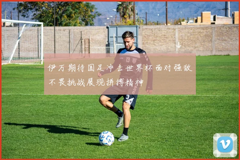 伊万期待国足冲击世界杯面对强敌不畏挑战展现拼搏精神