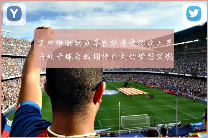 艾纳维激动分享首球感受称攻入罗马处子球是我期待已久的梦想实现