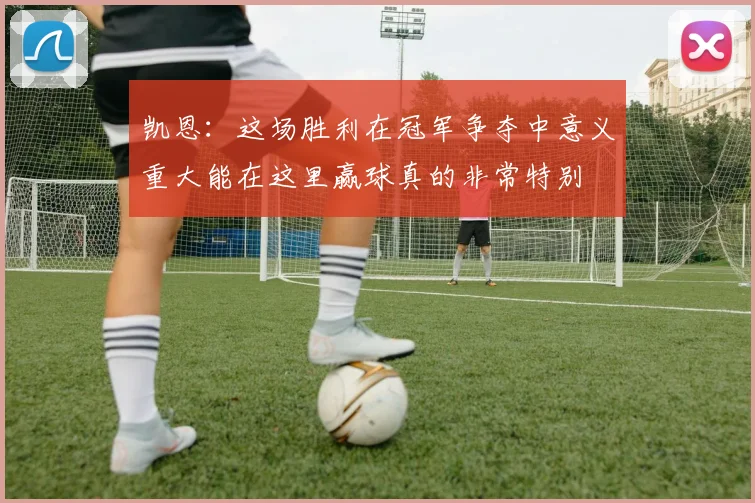 凯恩：这场胜利在冠军争夺中意义重大能在这里赢球真的非常特别