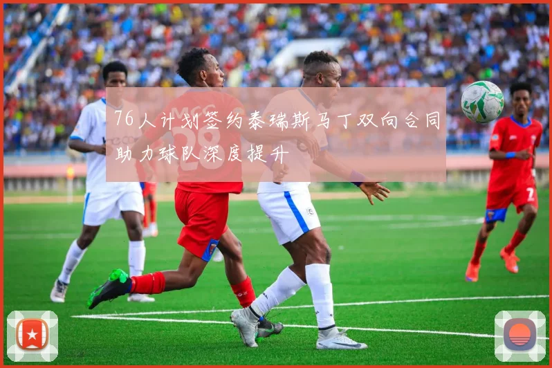 76人计划签约泰瑞斯马丁双向合同助力球队深度提升