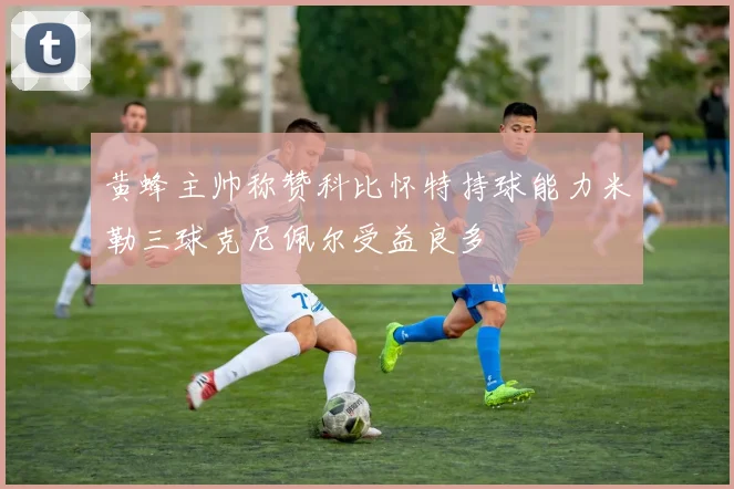 黄蜂主帅称赞科比怀特持球能力米勒三球克尼佩尔受益良多