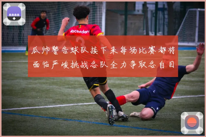 瓜帅警告球队接下来每场比赛都将面临严峻挑战各队全力争取各自目标