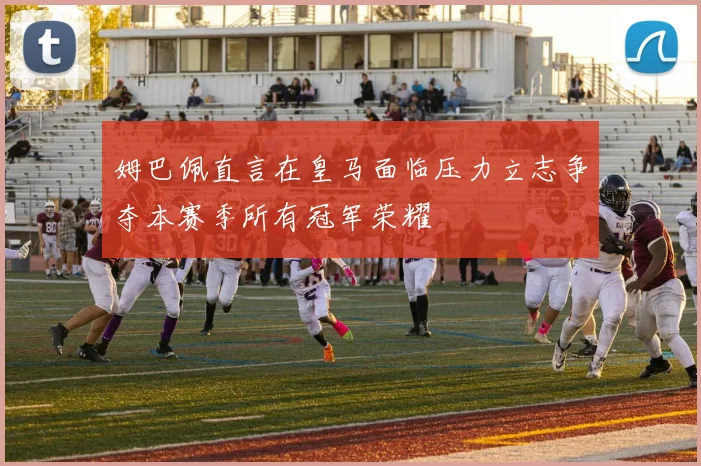 姆巴佩直言在皇马面临压力立志争夺本赛季所有冠军荣耀