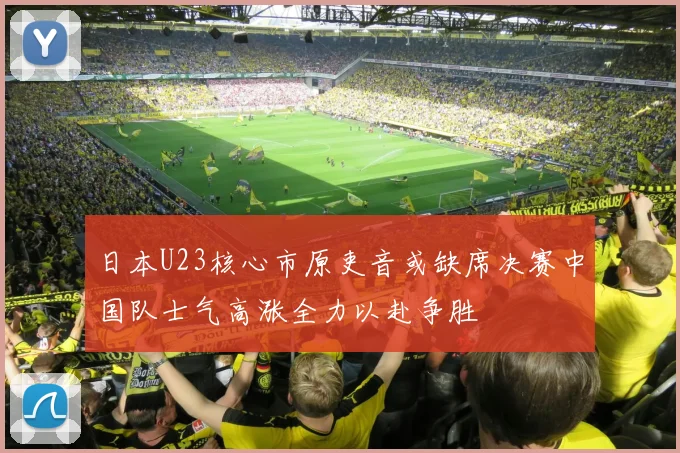 日本U23核心市原吏音或缺席决赛中国队士气高涨全力以赴争胜