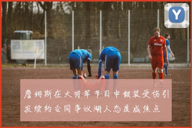 詹姆斯在大将军节目中假装受伤引发续约合同争议湖人态度成焦点