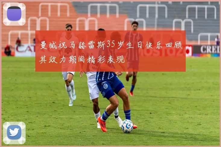 曼城祝马赫雷斯35岁生日快乐回顾其效力期间精彩表现