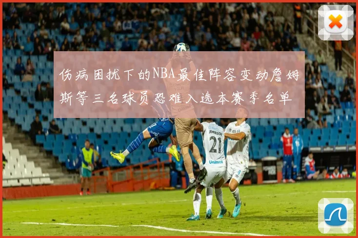 伤病困扰下的NBA最佳阵容变动詹姆斯等三名球员恐难入选本赛季名单