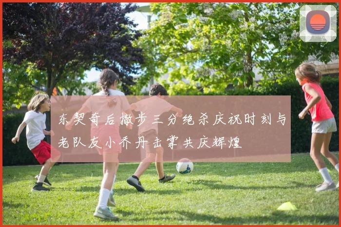 东契奇后撤步三分绝杀庆祝时刻与老队友小乔丹击掌共庆辉煌