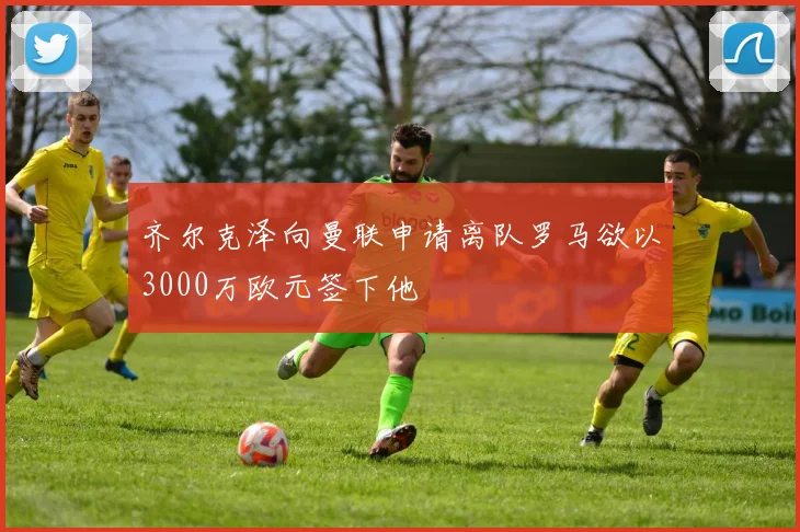 齐尔克泽向曼联申请离队罗马欲以3000万欧元签下他