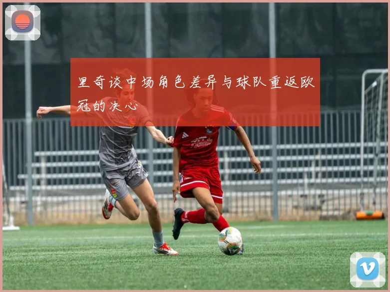 里奇谈中场角色差异与球队重返欧冠的决心