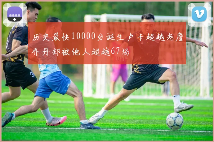 历史最快10000分诞生卢卡超越老詹乔丹却被他人超越67场