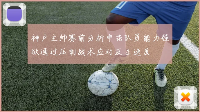 神户主帅赛前分析申花队员能力强欲通过压制战术应对反击速度