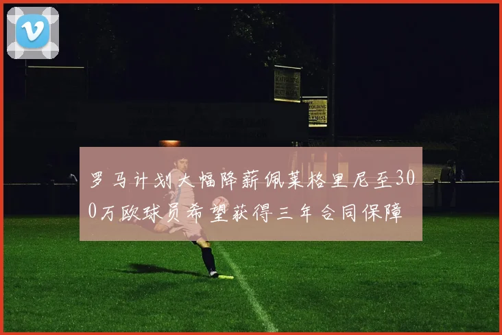 罗马计划大幅降薪佩莱格里尼至300万欧球员希望获得三年合同保障