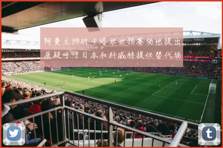 阿曼主帅对卡塔尔世预赛场地提出质疑呼吁日本和科威特提供替代场馆